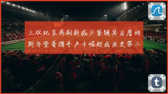 三双纪录再刷新威少紧随其后詹姆斯与登哥携手卢卡崛起成历史第二