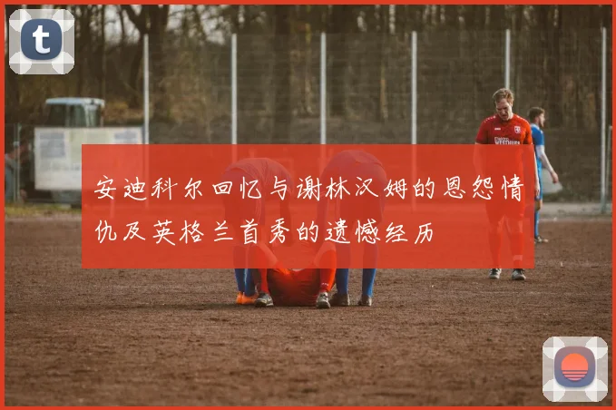 安迪科尔回忆与谢林汉姆的恩怨情仇及英格兰首秀的遗憾经历