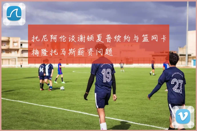 托尼阿伦谈谢顿夏普续约与篮网卡梅隆托马斯薪资问题