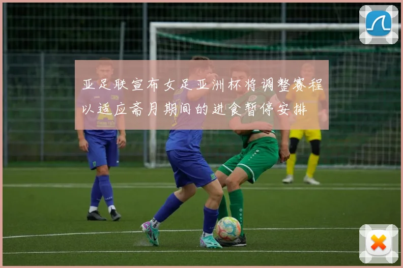 亚足联宣布女足亚洲杯将调整赛程以适应斋月期间的进食暂停安排