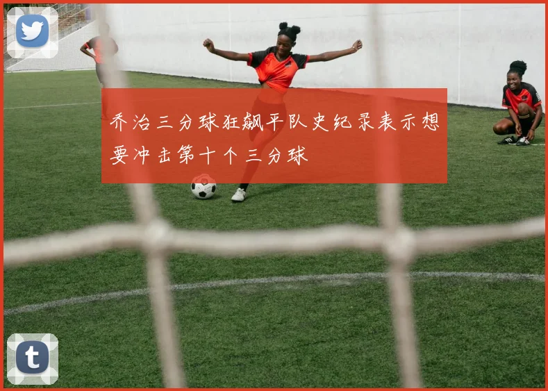 乔治三分球狂飙平队史纪录表示想要冲击第十个三分球