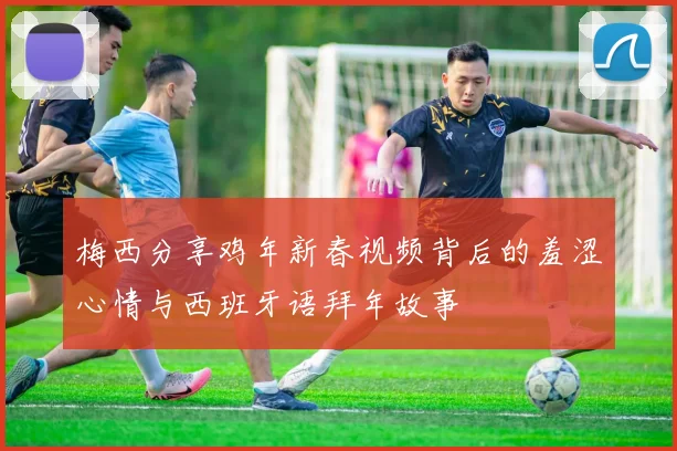 梅西分享鸡年新春视频背后的羞涩心情与西班牙语拜年故事