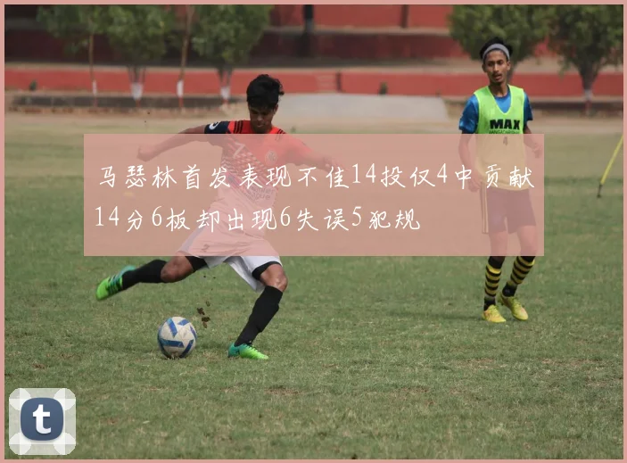马瑟林首发表现不佳14投仅4中贡献14分6板却出现6失误5犯规