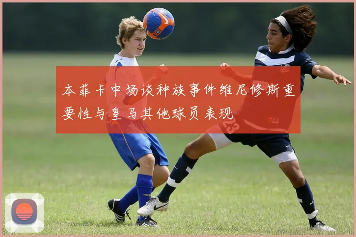 本菲卡中场谈种族事件维尼修斯重要性与皇马其他球员表现