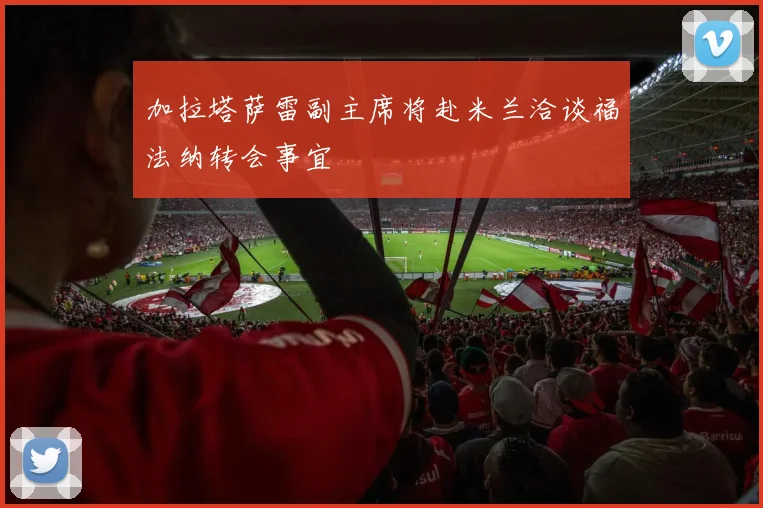加拉塔萨雷副主席将赴米兰洽谈福法纳转会事宜