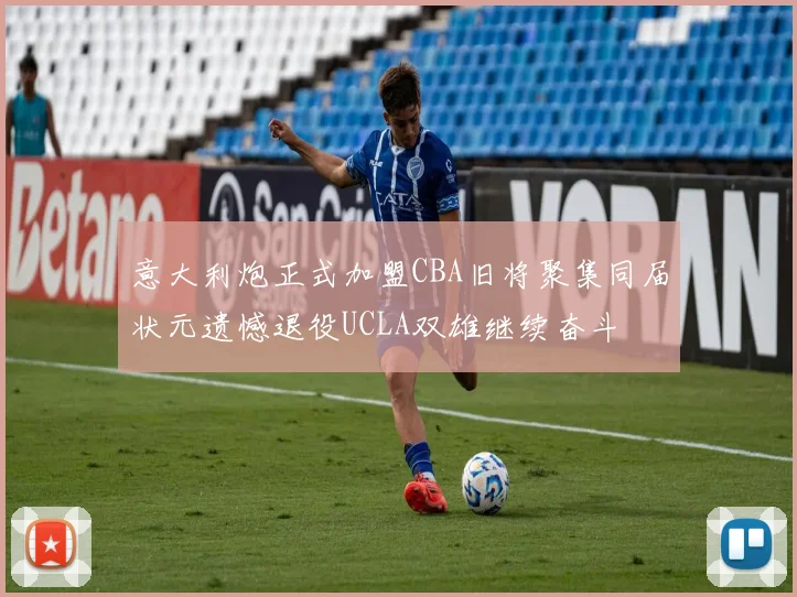 意大利炮正式加盟CBA旧将聚集同届状元遗憾退役UCLA双雄继续奋斗