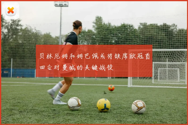 贝林厄姆和姆巴佩或将缺席欧冠首回合对曼城的关键战役