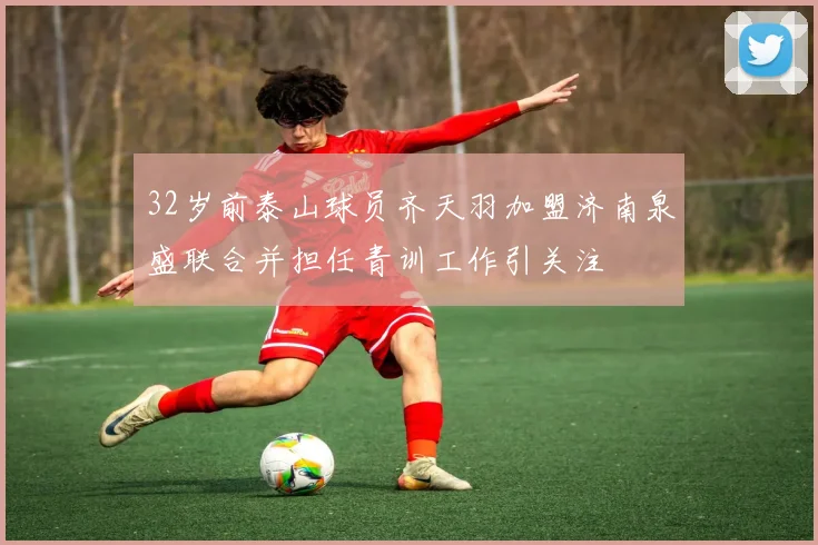 32岁前泰山球员齐天羽加盟济南泉盛联合并担任青训工作引关注