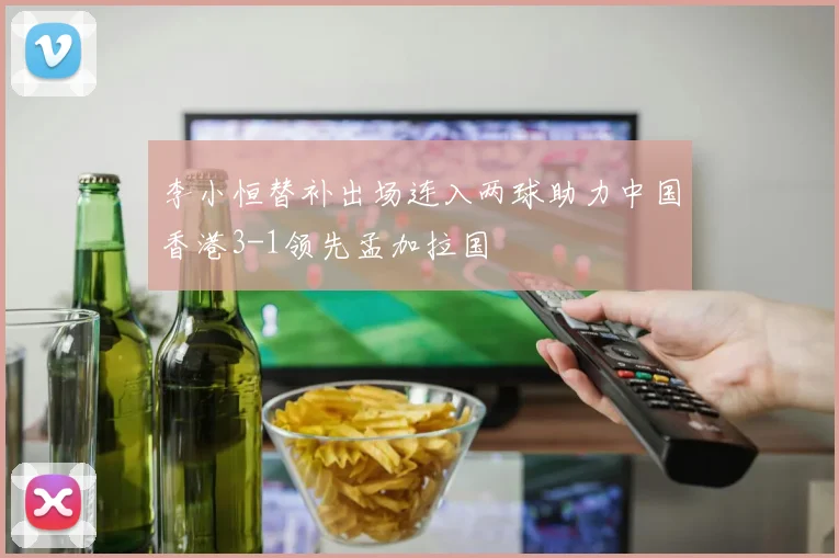 李小恒替补出场连入两球助力中国香港3-1领先孟加拉国