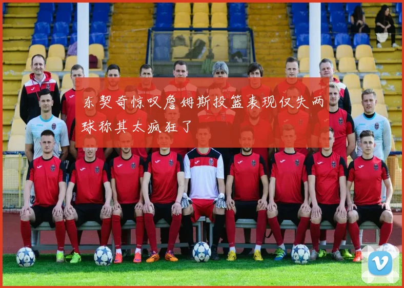 东契奇惊叹詹姆斯投篮表现仅失两球称其太疯狂了