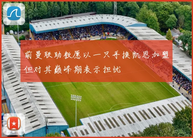 前曼联助教愿以一只手换凯恩加盟但对其巅峰期表示担忧