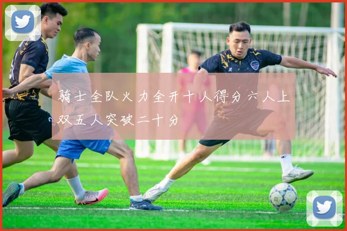 骑士全队火力全开十人得分六人上双五人突破二十分