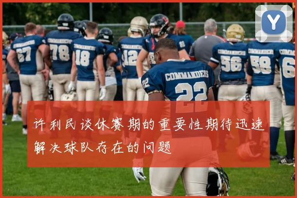 许利民谈休赛期的重要性期待迅速解决球队存在的问题