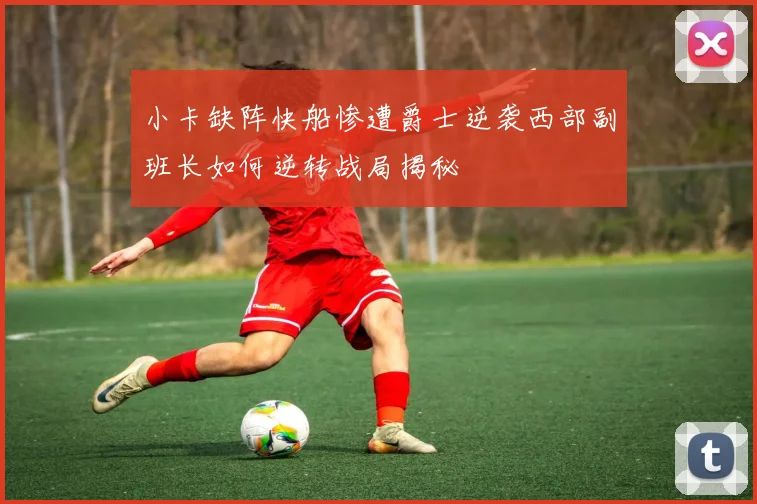 小卡缺阵快船惨遭爵士逆袭西部副班长如何逆转战局揭秘